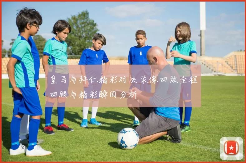 皇马与拜仁精彩对决录像回放全程回顾与精彩瞬间分析