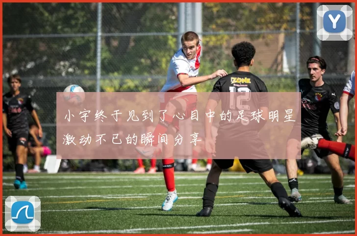 小宇终于见到了心目中的足球明星激动不已的瞬间分享