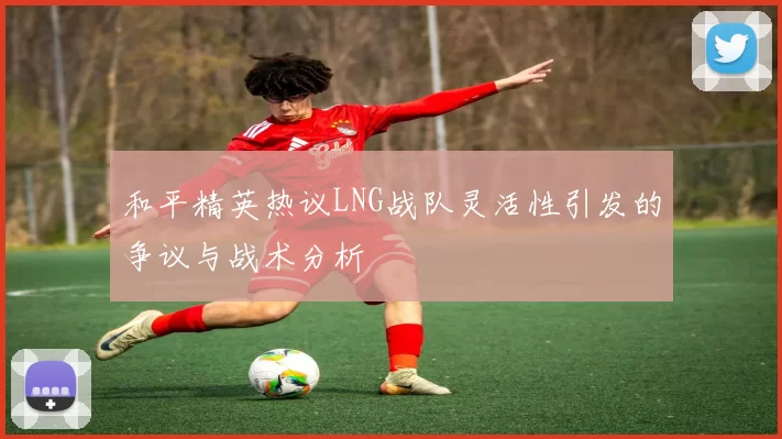 和平精英热议LNG战队灵活性引发的争议与战术分析