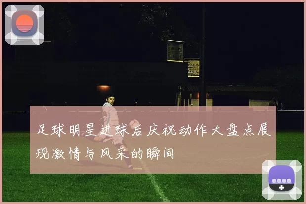 足球明星进球后庆祝动作大盘点展现激情与风采的瞬间