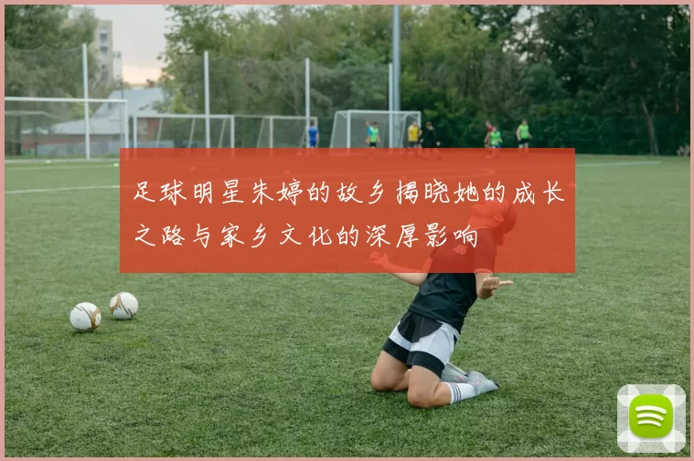 足球明星朱婷的故乡揭晓她的成长之路与家乡文化的深厚影响