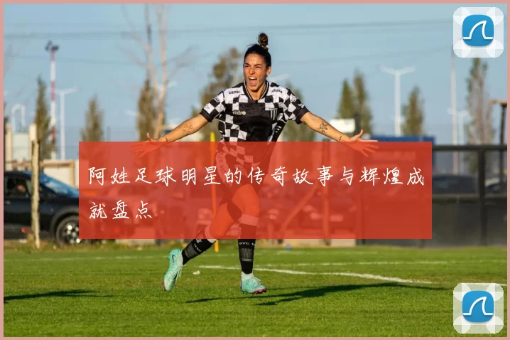 阿姓足球明星的传奇故事与辉煌成就盘点