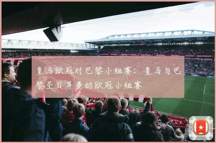 皇马欧冠对巴黎小组赛：皇马与巴黎圣日耳曼的欧冠小组赛