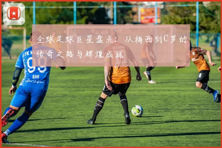 全球足球巨星盘点：从梅西到C罗的传奇之路与辉煌成就