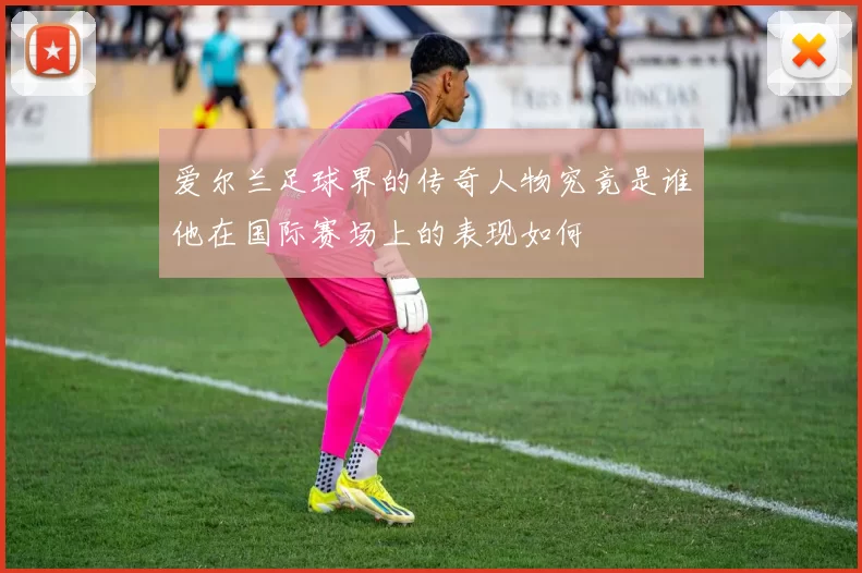 爱尔兰足球界的传奇人物究竟是谁他在国际赛场上的表现如何
