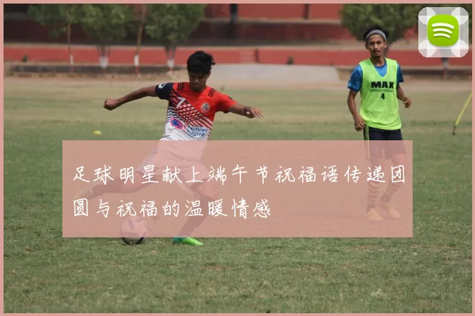 足球明星献上端午节祝福语传递团圆与祝福的温暖情感