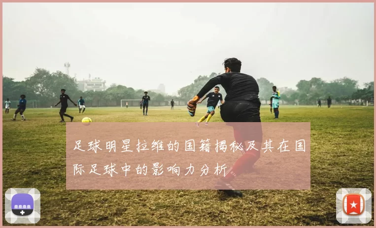 足球明星拉维的国籍揭秘及其在国际足球中的影响力分析