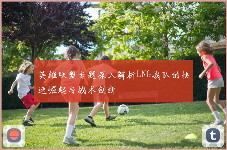 英雄联盟专题深入解析LNG战队的快速崛起与战术创新