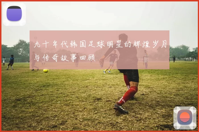 九十年代韩国足球明星的辉煌岁月与传奇故事回顾