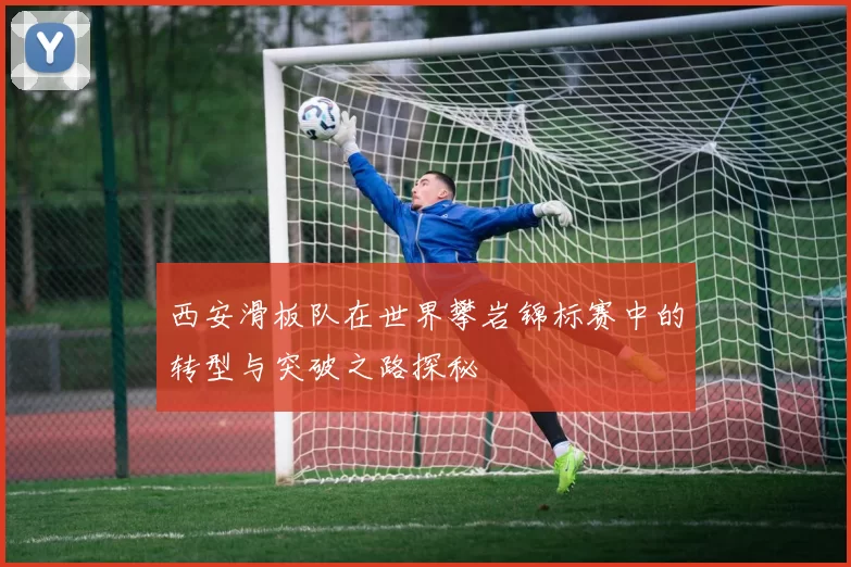 西安滑板队在世界攀岩锦标赛中的转型与突破之路探秘