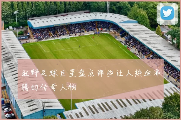 狂野足球巨星盘点那些让人热血沸腾的传奇人物
