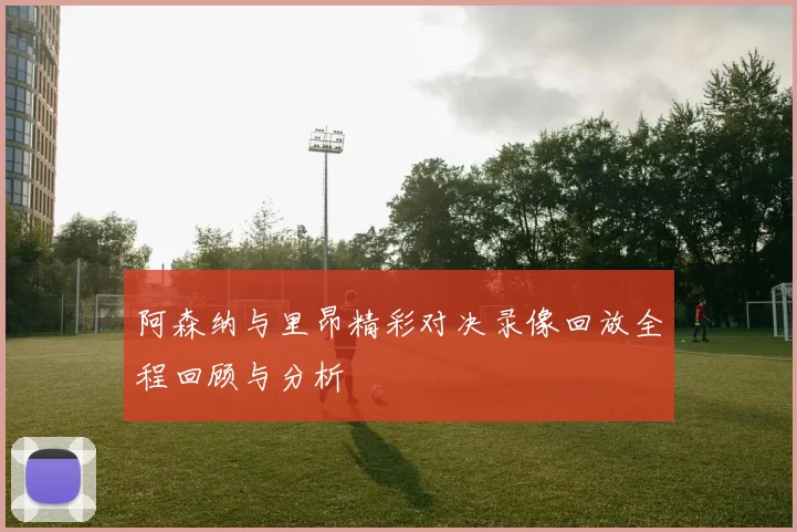 阿森纳与里昂精彩对决录像回放全程回顾与分析