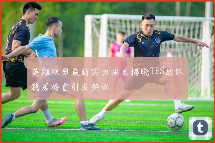 英雄联盟最新实力排名揭晓TES战队稳居榜首引发热议