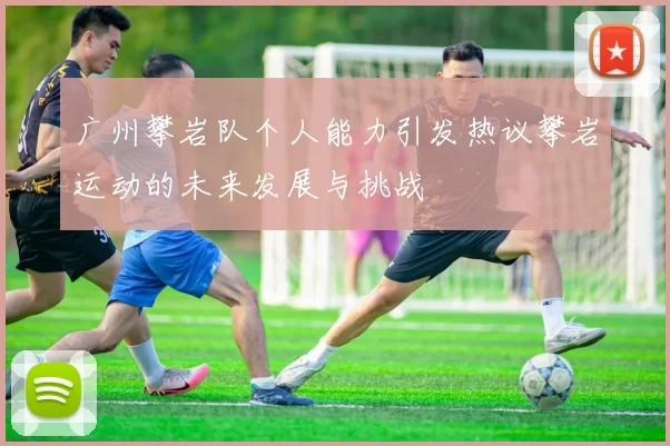 广州攀岩队个人能力引发热议攀岩运动的未来发展与挑战